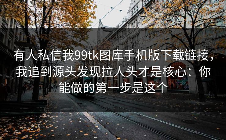 有人私信我99tk图库手机版下载链接，我追到源头发现拉人头才是核心：你能做的第一步是这个