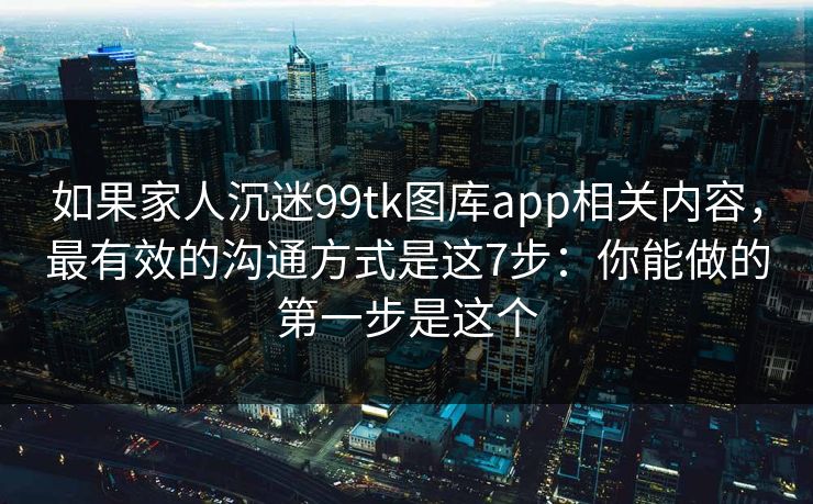 如果家人沉迷99tk图库app相关内容,最有效的沟通方式是这7步:你能做的第一步是这个 如果家人沉迷99tk图库app相关内容,最有效的沟通方式是这7步:你能做的第一步是这个