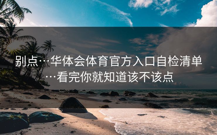 别点…华体会体育官方入口自检清单…看完你就知道该不该点 别点…华体会体育官方入口自检清单…看完你就知道该不该点