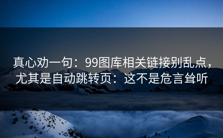 真心劝一句:99图库相关链接别乱点,尤其是自动跳转页:这不是危言耸听 真心劝一句:99图库相关链接别乱点,尤其是自动跳转页:这不是危言耸听
