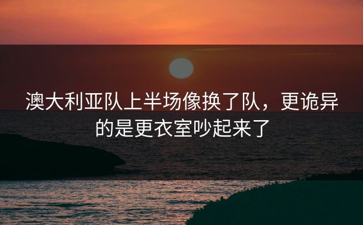 澳大利亚队上半场像换了队，更诡异的是更衣室吵起来了