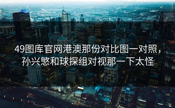 49图库官网港澳那份对比图一对照，孙兴慜和球探组对视那一下太怪