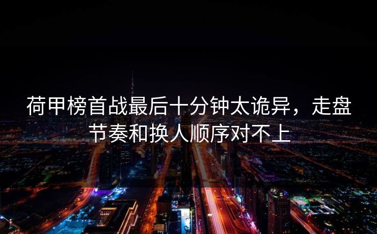 荷甲榜首战最后十分钟太诡异，走盘节奏和换人顺序对不上