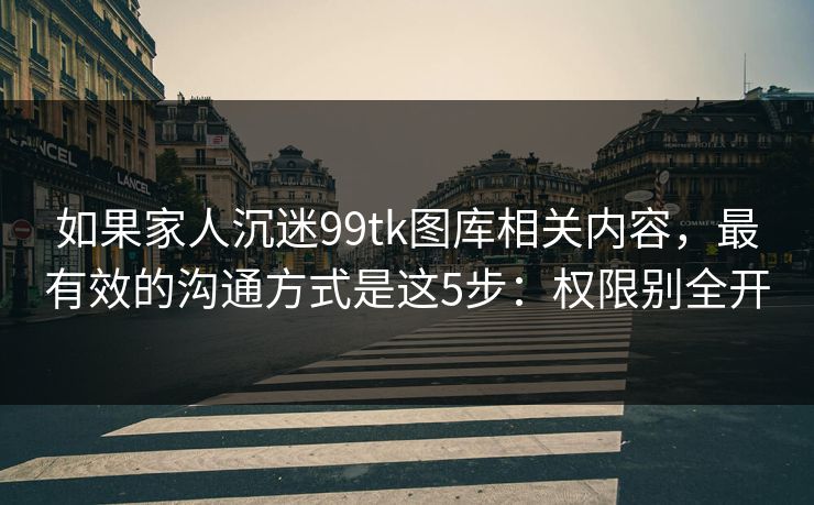 如果家人沉迷99tk图库相关内容，最有效的沟通方式是这5步：权限别全开
