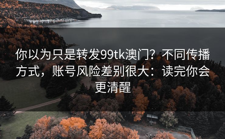 你以为只是转发99tk澳门？不同传播方式，账号风险差别很大：读完你会更清醒